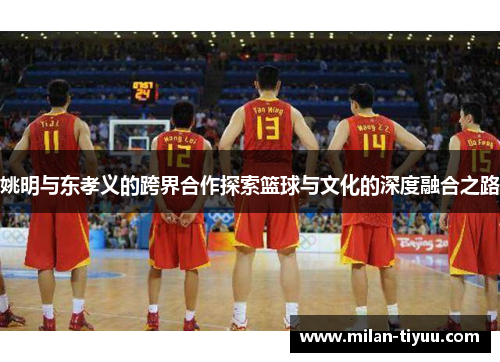 姚明与东孝义的跨界合作探索篮球与文化的深度融合之路